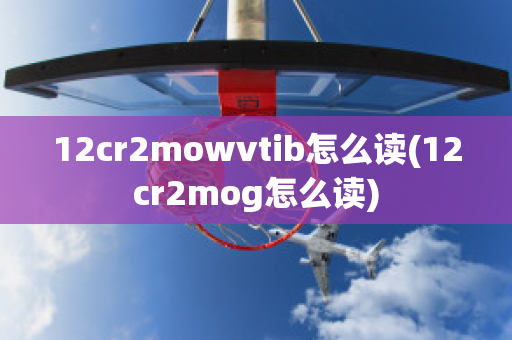 12cr2mowvtib怎么读(12cr2mog怎么读)