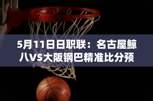 5月11日日职联：名古屋鲸八VS大阪钢巴精准比分预测推荐(名古屋鲸鱼vs大阪钢巴)