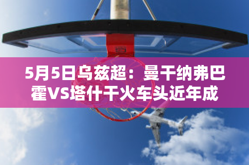 5月5日乌兹超：曼干纳弗巴霍VS塔什干火车头近年成绩