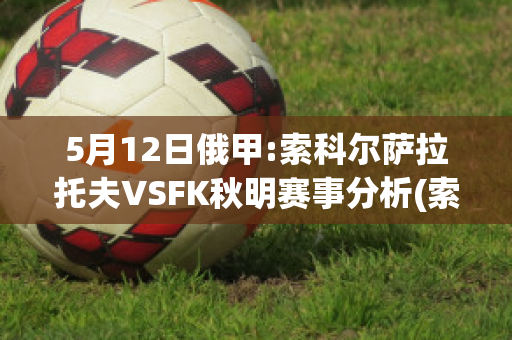 5月12日俄甲:索科尔萨拉托夫VSFK秋明赛事分析(索科洛夫之战)