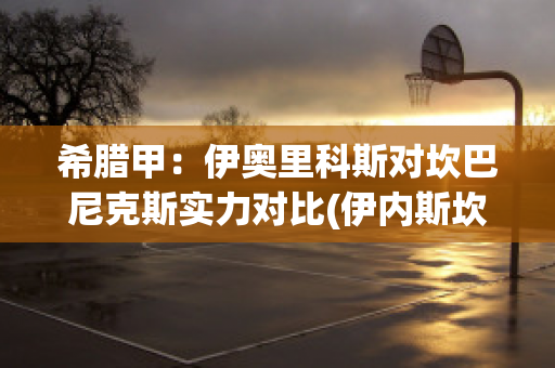 希腊甲：伊奥里科斯对坎巴尼克斯实力对比(伊内斯坎特什么水平)