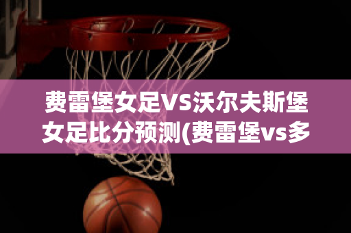 费雷堡女足VS沃尔夫斯堡女足比分预测(费雷堡vs多特蒙德比分预测)