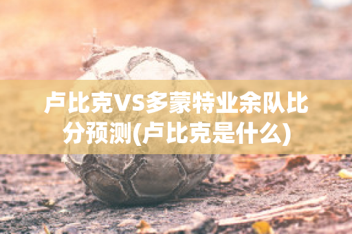 卢比克VS多蒙特业余队比分预测(卢比克是什么)