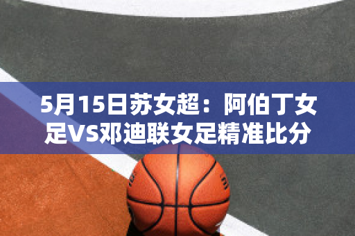 5月15日苏女超：阿伯丁女足VS邓迪联女足精准比分预测推荐