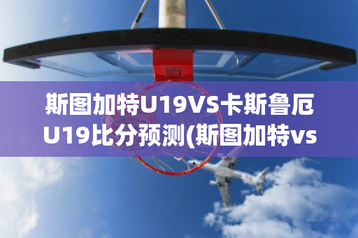 斯图加特U19VS卡斯鲁厄U19比分预测(斯图加特vs勒沃库森比分预测)