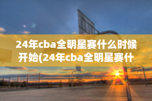 24年cba全明星赛什么时候开始(24年cba全明星赛什么时候开始的)