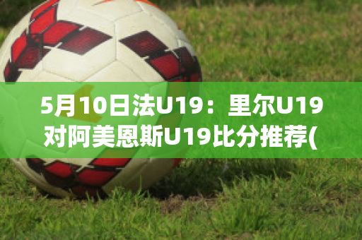 5月10日法U19：里尔U19对阿美恩斯U19比分推荐(里尔对梅斯比分预测)