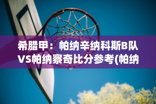 希腊甲：帕纳辛纳科斯B队VS帕纳察奇比分参考(帕纳辛奈科斯足球俱乐部)