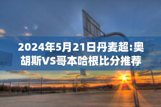 2024年5月21日丹麦超:奥胡斯VS哥本哈根比分推荐(昨天丹麦杯奥胡斯的比分)