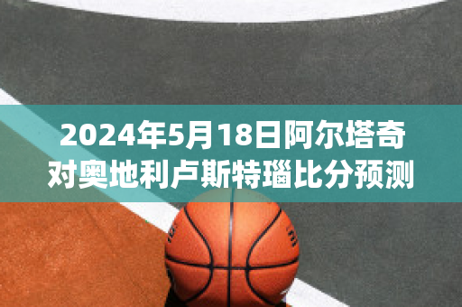 2024年5月18日阿尔塔奇对奥地利卢斯特瑙比分预测推荐(阿尔塔奇足球俱乐部)