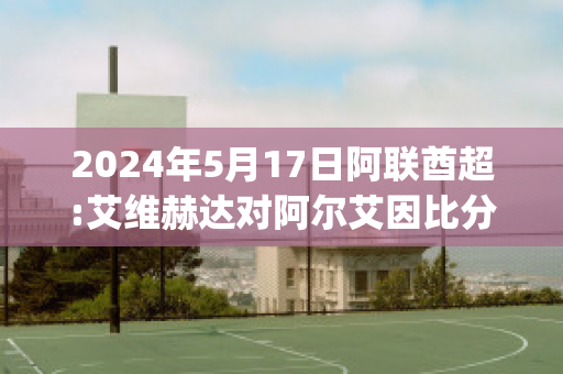 2024年5月17日阿联酋超:艾维赫达对阿尔艾因比分参考(艾维赫达足球俱乐部)