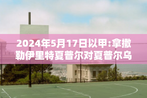 2024年5月17日以甲:拿撒勒伊里特夏普尔对夏普尔乌姆法咸姆赛事分析