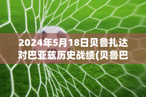 2024年5月18日贝鲁扎达对巴亚兹历史战绩(贝鲁巴是什么意思)