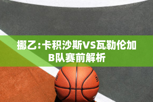 挪乙:卡积沙斯VS瓦勒伦加B队赛前解析