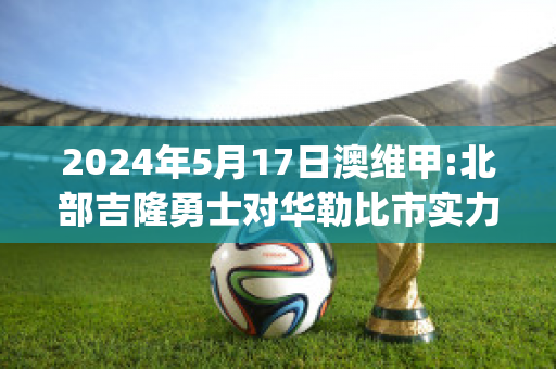 2024年5月17日澳维甲:北部吉隆勇士对华勒比市实力对比(华勒比u21vs北部吉隆勇士)