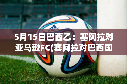 5月15日巴西乙：塞阿拉对亚马逊FC(塞阿拉对巴西国际分析预测)