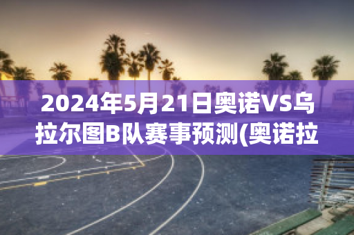 2024年5月21日奥诺VS乌拉尔图B队赛事预测(奥诺拉是什么意思)