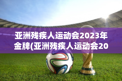 亚洲残疾人运动会2023年金牌(亚洲残疾人运动会2023年金牌榜单)