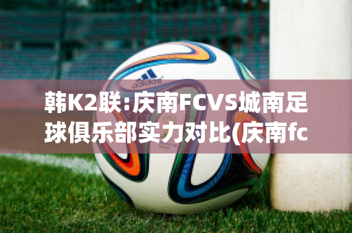 韩K2联:庆南FCVS城南足球俱乐部实力对比(庆南fc亚冠降级)