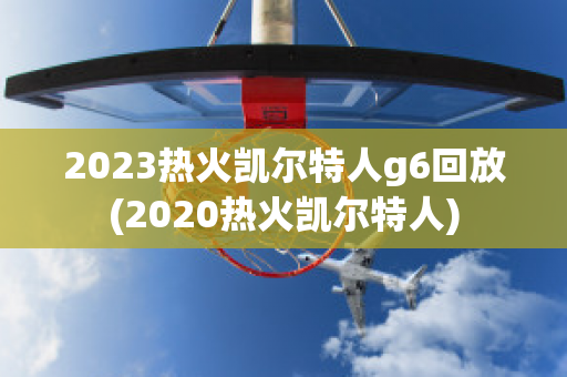 2023热火凯尔特人g6回放(2020热火凯尔特人)