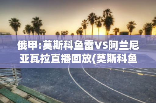 俄甲:莫斯科鱼雷VS阿兰尼亚瓦拉直播回放(莫斯科鱼雷即时比分)