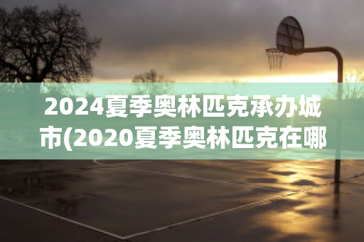 2024夏季奥林匹克承办城市(2020夏季奥林匹克在哪个城市举行)