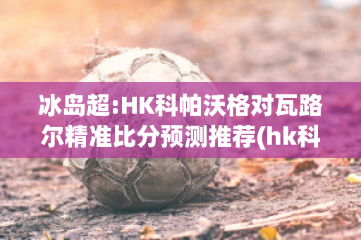 冰岛超:HK科帕沃格对瓦路尔精准比分预测推荐(hk科帕沃于尔)