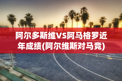 阿尔多斯维VS阿马格罗近年成绩(阿尔维斯对马竞)