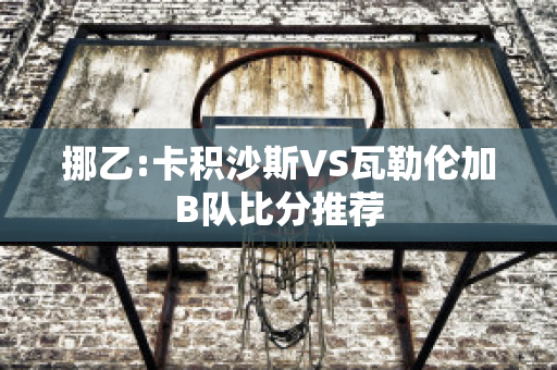 挪乙:卡积沙斯VS瓦勒伦加B队比分推荐