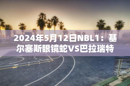 2024年5月12日NBL1：基尔塞斯眼镜蛇VS巴拉瑞特矿工赛事分析