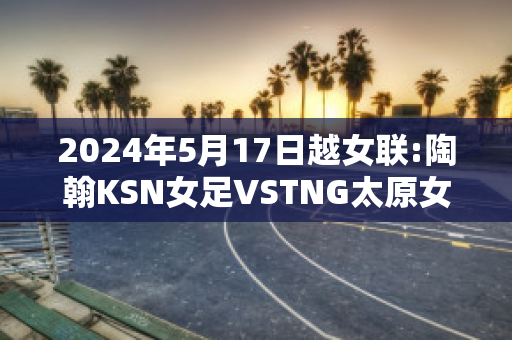 2024年5月17日越女联:陶翰KSN女足VSTNG太原女足赛事预测