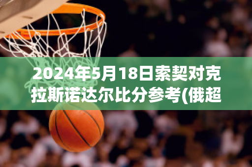 2024年5月18日索契对克拉斯诺达尔比分参考(俄超索契对克拉斯诺达尔比赛分析)