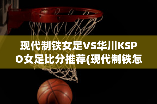 现代制铁女足VS华川KSPO女足比分推荐(现代制铁怎么样)