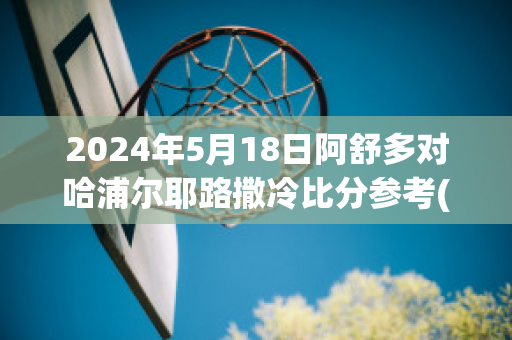 2024年5月18日阿舒多对哈浦尔耶路撒冷比分参考(阿舒多vs贝尔谢巴工人)