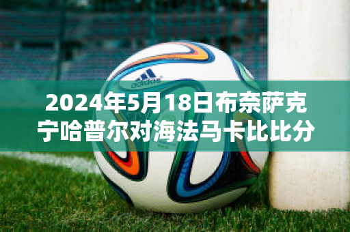 2024年5月18日布奈萨克宁哈普尔对海法马卡比比分参考