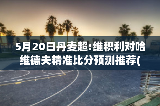 5月20日丹麦超:维积利对哈维德夫精准比分预测推荐(维积利vs奥尔堡)