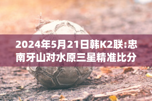 2024年5月21日韩K2联:忠南牙山对水原三星精准比分预测推荐(忠南牙山对首尔埃兰的比分预测)