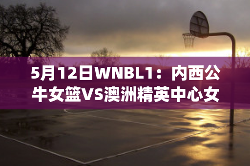 5月12日WNBL1：内西公牛女篮VS澳洲精英中心女篮比分预测(澳大利亚女篮内线)