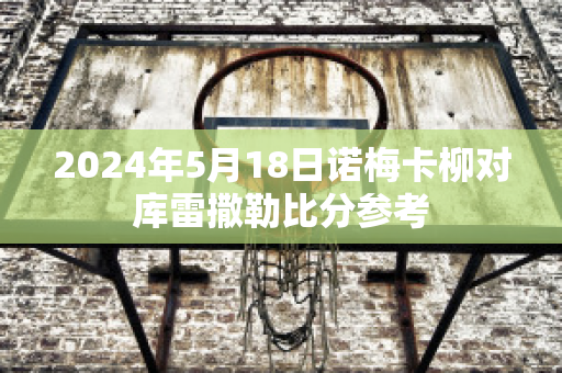 2024年5月18日诺梅卡柳对库雷撒勒比分参考