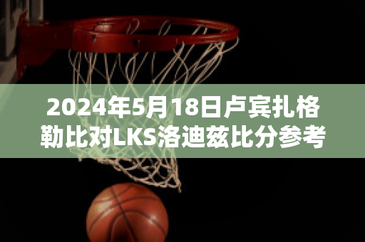 2024年5月18日卢宾扎格勒比对LKS洛迪兹比分参考