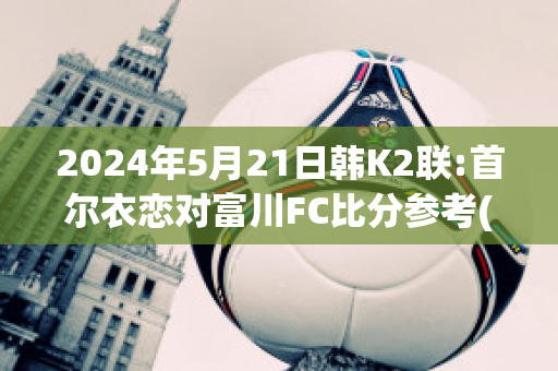 2024年5月21日韩K2联:首尔衣恋对富川FC比分参考(首尔和富川)