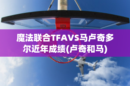 魔法联合TFAVS马卢奇多尔近年成绩(卢奇和马)