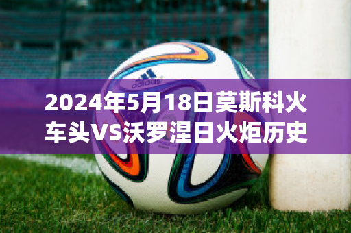 2024年5月18日莫斯科火车头VS沃罗涅日火炬历史交锋(莫斯科火车头对阵)