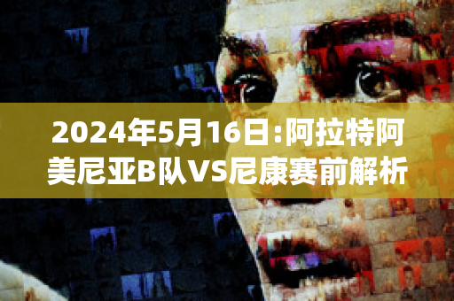 2024年5月16日:阿拉特阿美尼亚B队VS尼康赛前解析(阿美尼亚甲组联赛比分ds)