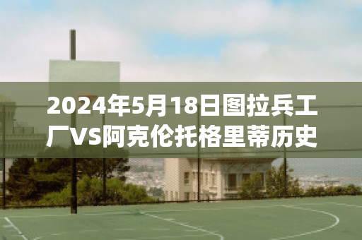 2024年5月18日图拉兵工厂VS阿克伦托格里蒂历史交锋(图拉兵工厂vs克拉斯诺达尔直播)