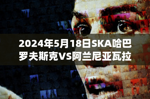 2024年5月18日SKA哈巴罗夫斯克VS阿兰尼亚瓦拉历史交锋(哈巴罗夫斯克vs叶尼塞)