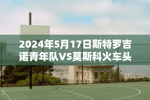 2024年5月17日斯特罗吉诺青年队VS莫斯科火车头青年队