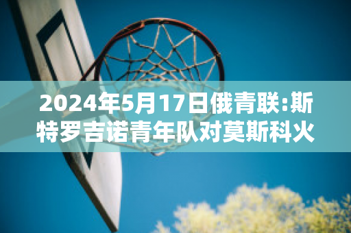 2024年5月17日俄青联:斯特罗吉诺青年队对莫斯科火车头青年队精准比分预测推荐