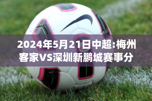 2024年5月21日中超:梅州客家VS深圳新鹏城赛事分析(梅州客家足球俱乐部最新消息)