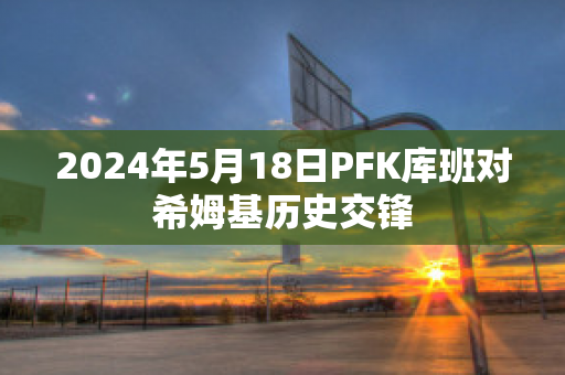 2024年5月18日PFK库班对希姆基历史交锋